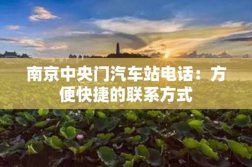 南京中央门汽车站电话：方便快捷的联系方式