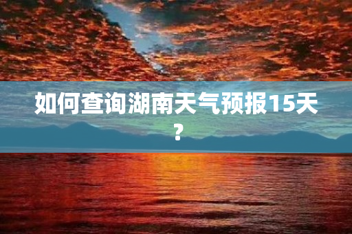 如何查询湖南天气预报15天？