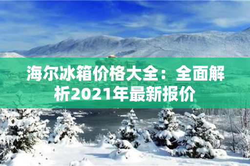 海尔冰箱价格大全：全面解析2021年最新报价