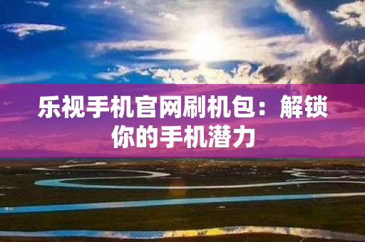 乐视手机官网刷机包：解锁你的手机潜力