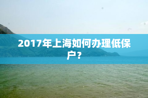 2017年上海如何办理低保户？