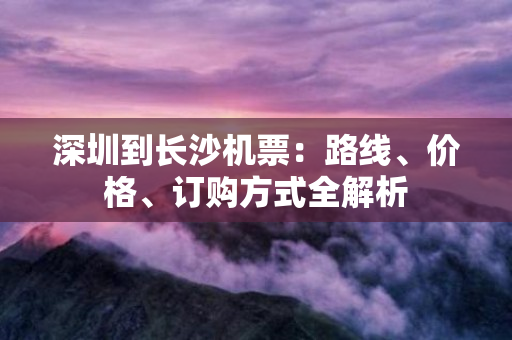 深圳到长沙机票：路线、价格、订购方式全解析