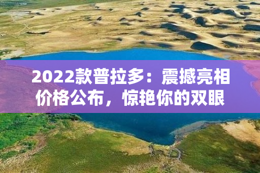 2022款普拉多：震撼亮相价格公布，惊艳你的双眼