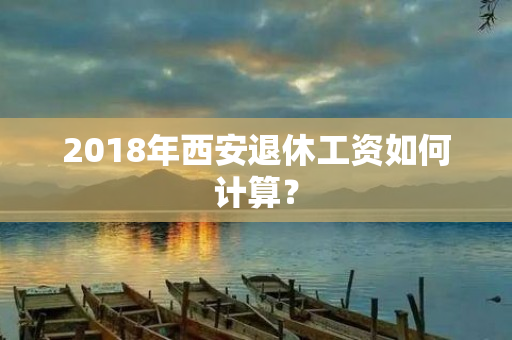 2018年西安退休工资如何计算？