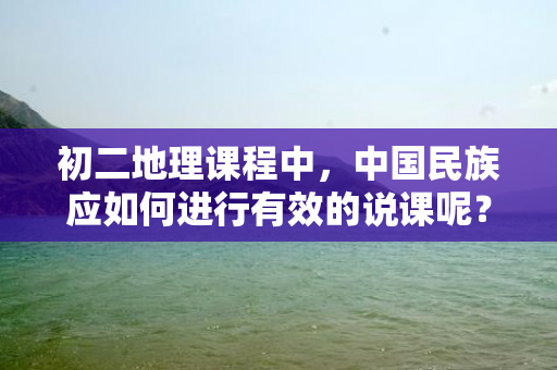 初二地理课程中，中国民族应如何进行有效的说课呢？本文将从三个方面探讨这一问题。