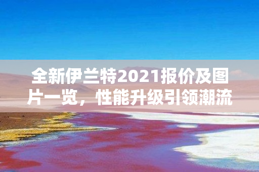 全新伊兰特2021报价及图片一览，性能升级引领潮流