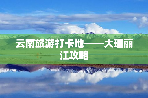 云南旅游打卡地——大理丽江攻略