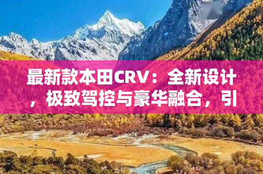 最新款本田CRV：全新设计，极致驾控与豪华融合，引领SUV时尚潮流