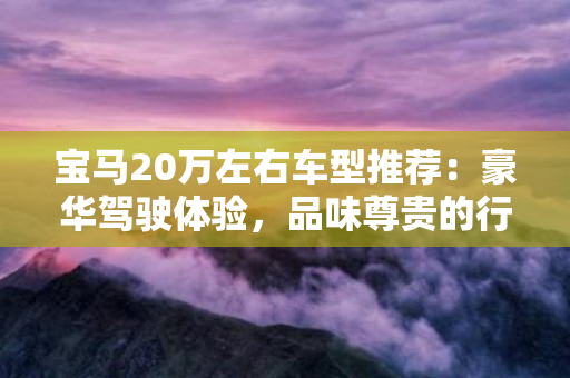 宝马20万左右车型推荐：豪华驾驶体验，品味尊贵的行驶之美