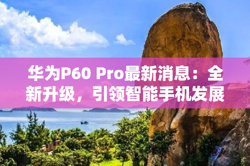 华为P60 Pro最新消息：全新升级，引领智能手机发展