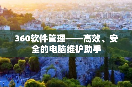 360软件管理——高效、安全的电脑维护助手