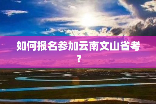 如何报名参加云南文山省考？