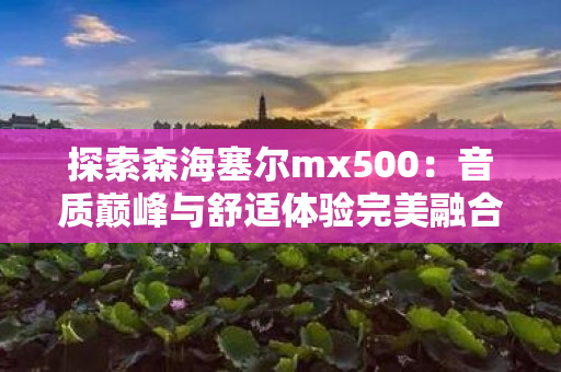 探索森海塞尔mx500：音质巅峰与舒适体验完美融合