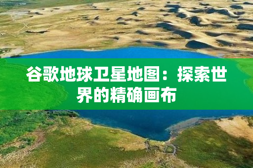 谷歌地球卫星地图：探索世界的精确画布