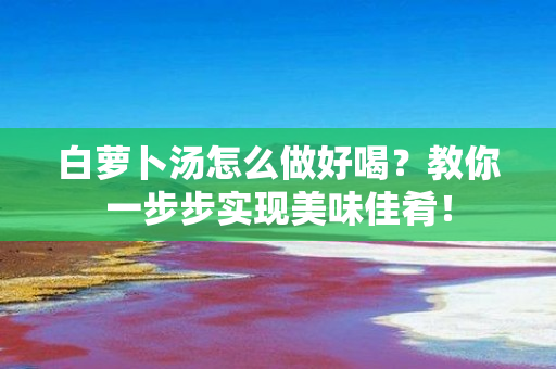 白萝卜汤怎么做好喝？教你一步步实现美味佳肴！