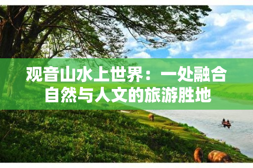 观音山水上世界：一处融合自然与人文的旅游胜地