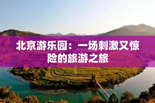 北京游乐园：一场刺激又惊险的旅游之旅