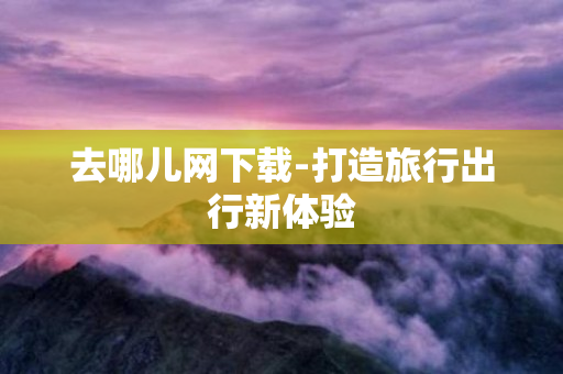 去哪儿网下载-打造旅行出行新体验