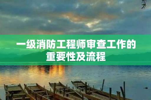 一级消防工程师审查工作的重要性及流程