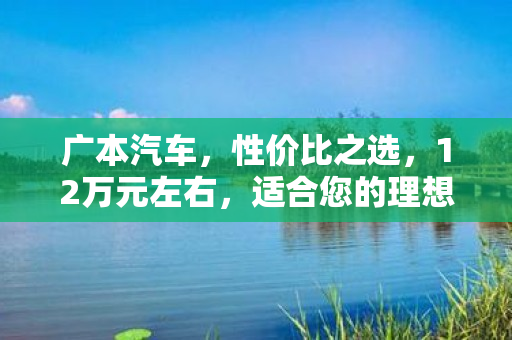 广本汽车，性价比之选，12万元左右，适合您的理想车款