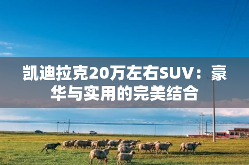 凯迪拉克20万左右SUV：豪华与实用的完美结合