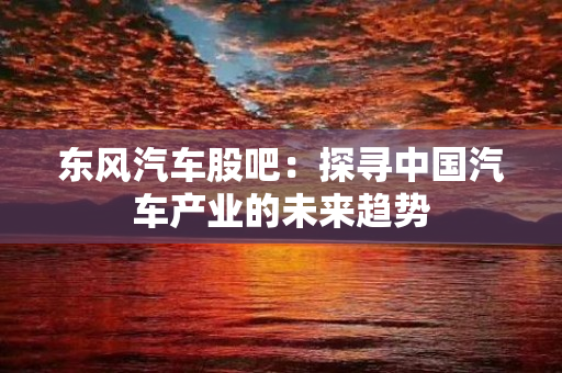 东风汽车股吧：探寻中国汽车产业的未来趋势