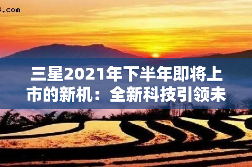 三星2021年下半年即将上市的新机：全新科技引领未来