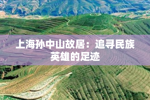 上海孙中山故居：追寻民族英雄的足迹