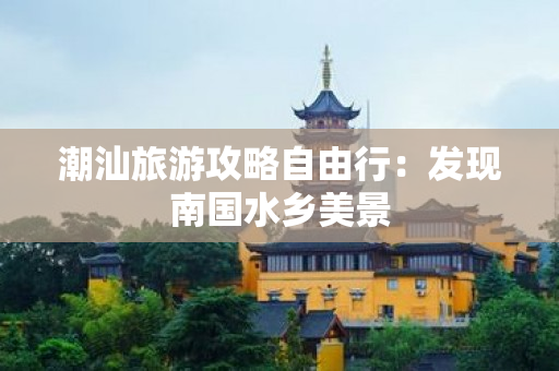 潮汕旅游攻略自由行：发现南国水乡美景